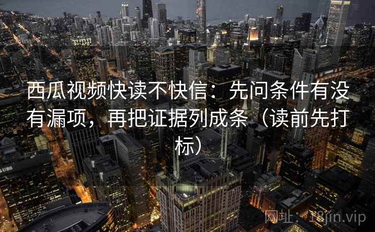 西瓜视频快读不快信：先问条件有没有漏项，再把证据列成条（读前先打标）