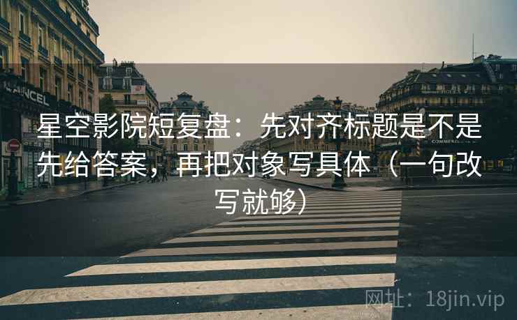 星空影院短复盘:先对齐标题是不是先给答案,再把对象写具体(一句改写就够)