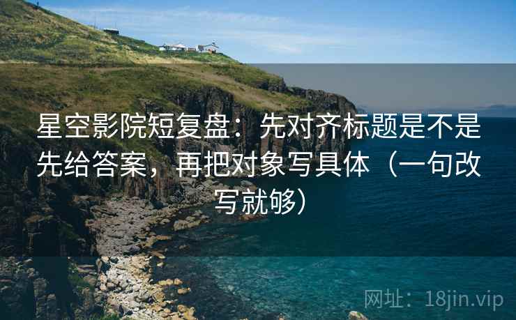 星空影院短复盘:先对齐标题是不是先给答案,再把对象写具体(一句改写就够) 星空影院短复盘:先对齐标题是不是先给答案,再把对象写具体(一句改写就够)