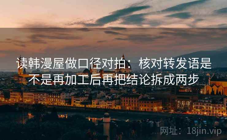 读韩漫屋做口径对拍：核对转发语是不是再加工后再把结论拆成两步